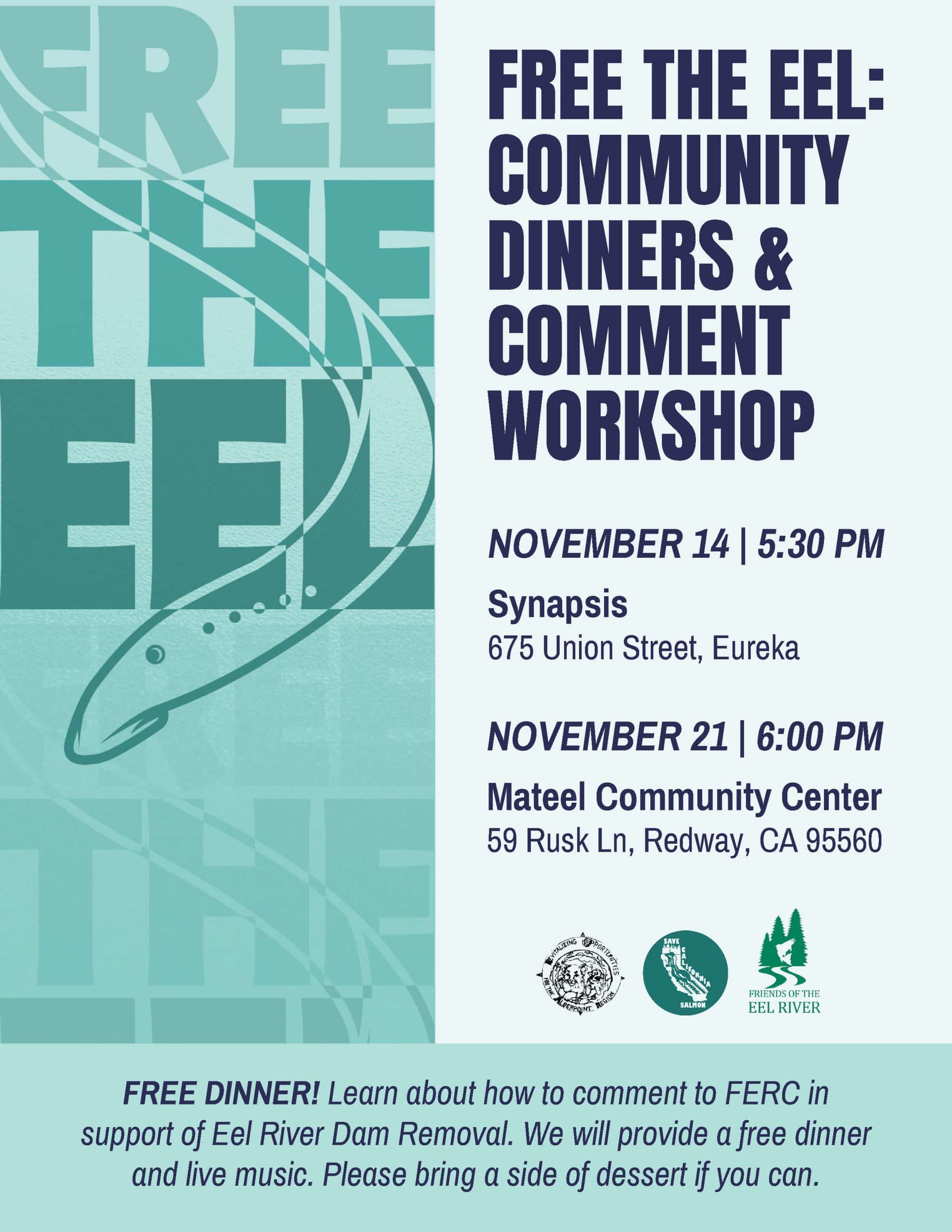 Free the Eel: Community Dinners and Comment Workshop. Two events; the first is on November 14 at 5:30 P.M. at Synapsis in Eureka, 675 Union Street. The second is on November 21 at 6 P.M. at the Mateel Community Center, 59 Rusk Lane in Redway. Free dinner! Learn about how to comment to the Federal Energy Regulatory Commission in support of Eel River dam removal. We will provide a free dinner and live music. Please bring a side of dessert if you can. Hosted by R.O.A.R., Save California Salmon, and Friends of the Eel River.